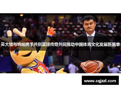 吴大维与姚明携手共创篮球传奇共同推动中国体育文化发展新篇章